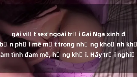 gái việt sex ngoài trời Gái Nga xinh đẹp, tài năng khiến bạn phải mê mệt trong những khoảnh khắc làm tình đam mê, hứng khởi. Hãy trải nghiệm cùng họ ngay hôm nay!