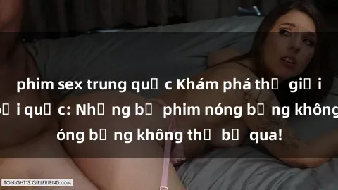 phim sex trung quốc Khám phá thế giới phim sex ngoại quốc: Những bộ phim nóng bỏng không thể bỏ qua!