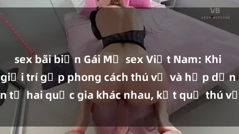 sex bãi biển Gái Mỹ sex Việt Nam: Khi nền công nghiệp giải trí gặp phong cách thú vị và hấp dẫn từ hai quốc gia khác nhau, kết quả thú vị không thể bỏ qua.