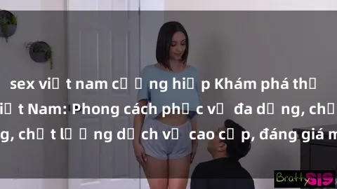 sex việt nam cưỡng hiếp Khám phá thế giới của gái gọi Việt Nam: Phong cách phục vụ đa dạng, chất lượng dịch vụ cao cấp, đáng giá mọi khoản chi phí