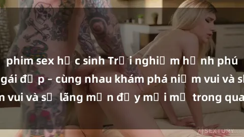 phim sex học sinh Trải nghiệm hạnh phúc khi làm tình với gái đẹp – cùng nhau khám phá niềm vui và sự lãng mạn đầy mới mẻ trong quan hệ của bạn.