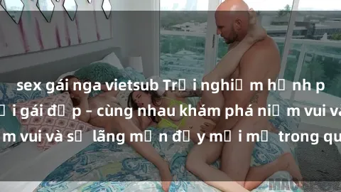 sex gái nga vietsub Trải nghiệm hạnh phúc khi làm tình với gái đẹp – cùng nhau khám phá niềm vui và sự lãng mạn đầy mới mẻ trong quan hệ của bạn.