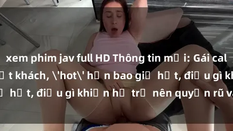 xem phim jav full HD Thông tin mới: Gái call girl Việt Nam đắt khách, 'hot' hơn bao giờ hết, điều gì khiến họ trở nên quyến rũ và đáng chú ý?