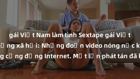 gái Việt Nam làm tình Sextape gái Việt Nam gây sốt trên mạng xã hội: Những đoạn video nóng nực kỳ gây chấn động cộng đồng Internet. Một lần phát tán đã khiến người xem không thể rời mắt.