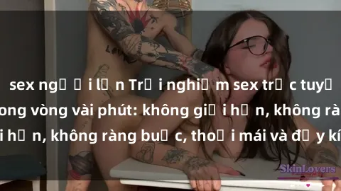 sex người lớn Trải nghiệm sex trực tuyến tuyệt vời chỉ trong vòng vài phút: không giới hạn, không ràng buộc, thoải mái và đầy kích thích!