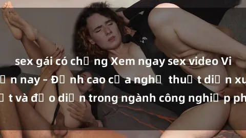 sex gái có chồng Xem ngay sex video Việt Nam hot nhất hiện nay – Đỉnh cao của nghệ thuật diễn xuất và đạo diễn trong ngành công nghiệp phim người lớn tại đây!