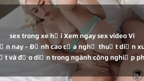 sex trong xe hơi Xem ngay sex video Việt Nam hot nhất hiện nay – Đỉnh cao của nghệ thuật diễn xuất và đạo diễn trong ngành công nghiệp phim người lớn tại đây!