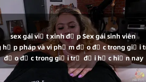 sex gái việt xinh đẹp Sex gái sinh viên: Hành vi gấu không hợp pháp và vi phạm đạo đức trong giới trẻ đại học hiện nay