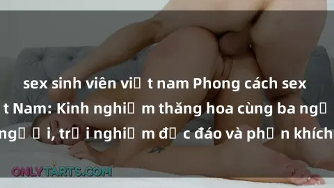 sex sinh viên việt nam Phong cách sex 3P độc đáo tại Việt Nam: Kinh nghiệm thăng hoa cùng ba người, trải nghiệm độc đáo và phấn khích không thể bỏ lỡ!