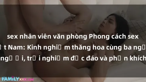 sex nhân viên văn phòng Phong cách sex 3P độc đáo tại Việt Nam: Kinh nghiệm thăng hoa cùng ba người, trải nghiệm độc đáo và phấn khích không thể bỏ lỡ!