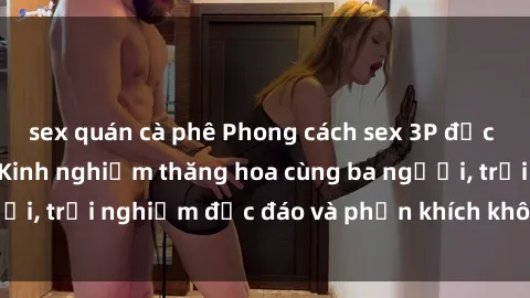 sex quán cà phê Phong cách sex 3P độc đáo tại Việt Nam: Kinh nghiệm thăng hoa cùng ba người, trải nghiệm độc đáo và phấn khích không thể bỏ lỡ!