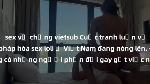 sex vợ chồng vietsub Cuộc tranh luận về việc có nên hợp pháp hóa sex loli ở Việt Nam đang nóng lên. Đồng thời, cũng có những người phản đối gay gắt việc này vì lo ngại về tác động tiêu cực lên trẻ em 