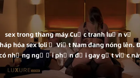 sex trong thang máy Cuộc tranh luận về việc có nên hợp pháp hóa sex loli ở Việt Nam đang nóng lên. Đồng thời, cũng có những người phản đối gay gắt việc này vì lo ngại về tác động tiêu cực lên trẻ em v