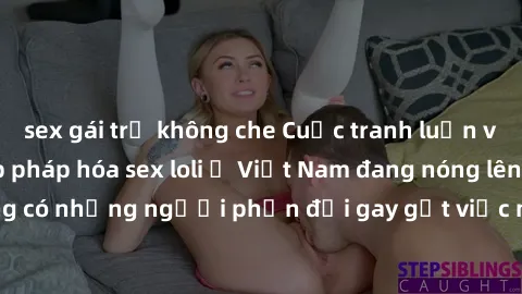sex gái trẻ không che Cuộc tranh luận về việc có nên hợp pháp hóa sex loli ở Việt Nam đang nóng lên. Đồng thời, cũng có những người phản đối gay gắt việc này vì lo ngại về tác động tiêu cực lên trẻ em