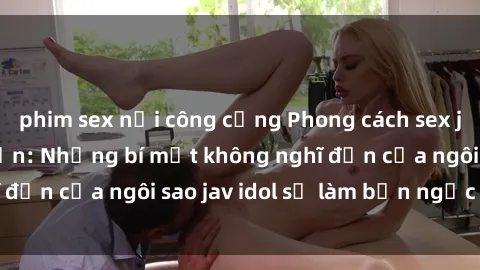 phim sex nơi công cộng Phong cách sex jav idol siêu hấp dẫn: Những bí mật không nghĩ đến của ngôi sao jav idol sẽ làm bạn ngạc nhiên!