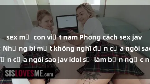 sex mẹ con việt nam Phong cách sex jav idol siêu hấp dẫn: Những bí mật không nghĩ đến của ngôi sao jav idol sẽ làm bạn ngạc nhiên!