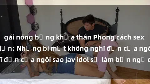 gái nóng bỏng khỏa thân Phong cách sex jav idol siêu hấp dẫn: Những bí mật không nghĩ đến của ngôi sao jav idol sẽ làm bạn ngạc nhiên!
