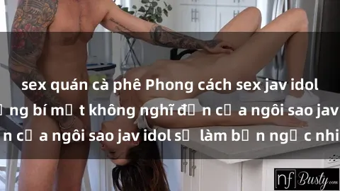 sex quán cà phê Phong cách sex jav idol siêu hấp dẫn: Những bí mật không nghĩ đến của ngôi sao jav idol sẽ làm bạn ngạc nhiên!