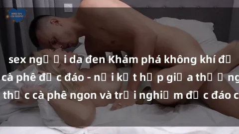 sex người da đen Khám phá không khí độc đáo tại sex quán cà phê độc đáo - nơi kết hợp giữa thưởng thức cà phê ngon và trải nghiệm độc đáo của không gian sex shop.