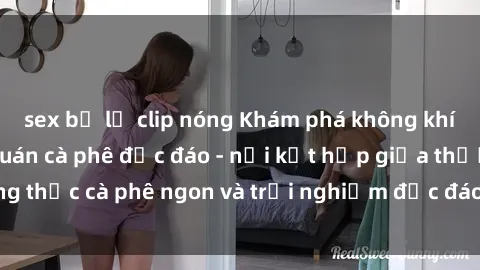 sex bị lộ clip nóng Khám phá không khí độc đáo tại sex quán cà phê độc đáo - nơi kết hợp giữa thưởng thức cà phê ngon và trải nghiệm độc đáo của không gian sex shop.