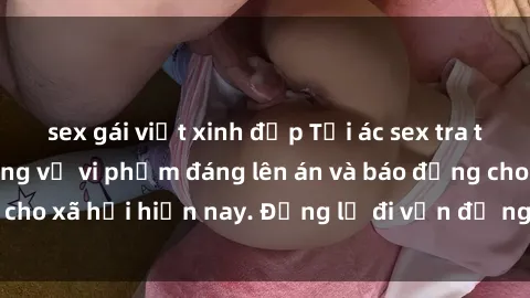 sex gái việt xinh đẹp Tội ác sex tra tấn Việt Nam: những vụ vi phạm đáng lên án và báo động cho xã hội hiện nay. Đừng lờ đi vấn đề nghiêm trọng này!