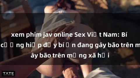 xem phim jav online Sex Việt Nam: Bí mật về vụ cưỡng hiếp đầy bí ẩn đang gây bão trên mạng xã hội