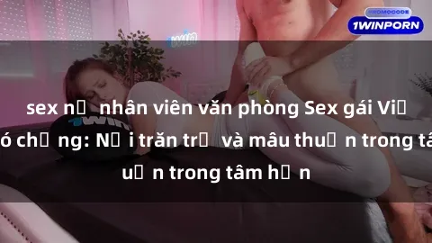 sex nữ nhân viên văn phòng Sex gái Việt Nam có chồng: Nỗi trăn trở và mâu thuẫn trong tâm hồn