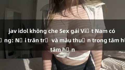 jav idol không che Sex gái Việt Nam có chồng: Nỗi trăn trở và mâu thuẫn trong tâm hồn