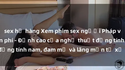 sex họ hàng Xem phim sex người Pháp vietsub online miễn phí - Đỉnh cao của nghệ thuật đồng tính nam, đam mỹ và lãng mạn từ xứ sở hoa hồng!