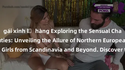 gái xinh lộ hàng Exploring the Sensual Charms of Nordic Beauties: Unveiling the Allure of Northern European Sexiness in Girls from Scandinavia and Beyond. Discover the Seductive Secrets of Northern Eu
