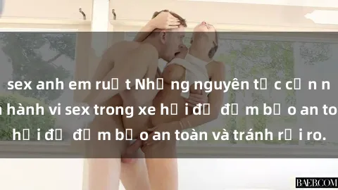 sex anh em ruột Những nguyên tắc cần nhớ khi thực hiện hành vi sex trong xe hơi để đảm bảo an toàn và tránh rủi ro.