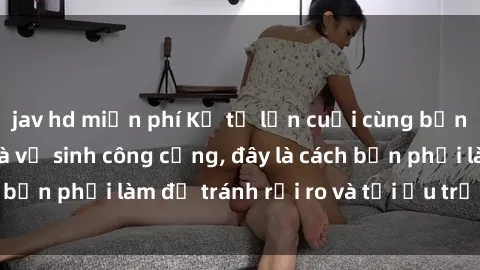 jav hd miễn phí Kể từ lần cuối cùng bạn thực hành sex nhà vệ sinh công cộng, đây là cách bạn phải làm để tránh rủi ro và tối ưu trải nghiệm.