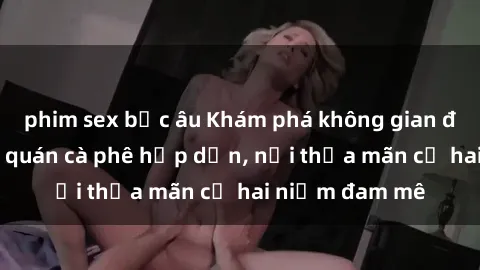 phim sex bắc âu Khám phá không gian độc đáo tại sex quán cà phê hấp dẫn, nơi thỏa mãn cả hai niềm đam mê