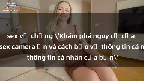 sex vợ chồng 'Khám phá nguy cơ của việc sử dụng sex camera ẩn và cách bảo vệ thông tin cá nhân của bạn'