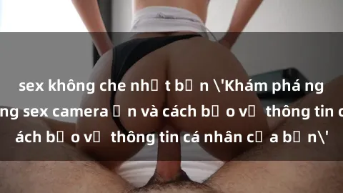 sex không che nhật bản 'Khám phá nguy cơ của việc sử dụng sex camera ẩn và cách bảo vệ thông tin cá nhân của bạn'