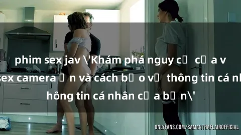 phim sex jav 'Khám phá nguy cơ của việc sử dụng sex camera ẩn và cách bảo vệ thông tin cá nhân của bạn'