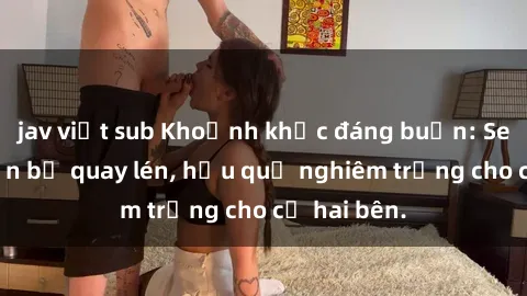jav việt sub Khoảnh khắc đáng buồn: Sex khách sạn bị quay lén, hậu quả nghiêm trọng cho cả hai bên.