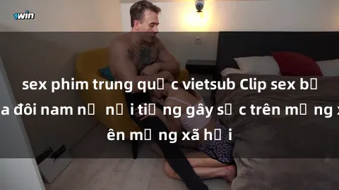 sex phim trung quốc vietsub Clip sex bị lộ của đôi nam nữ nổi tiếng gây sốc trên mạng xã hội