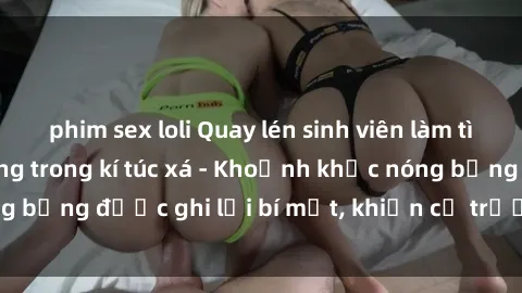 phim sex loli Quay lén sinh viên làm tình ngay trên giường trong kí túc xá - Khoảnh khắc nóng bỏng được ghi lại bí mật, khiến cả trường học xôn xao.