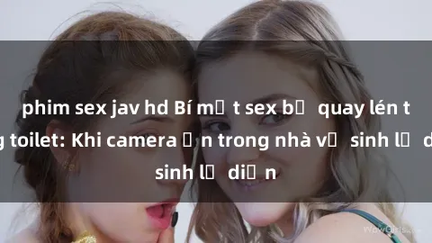 phim sex jav hd Bí mật sex bị quay lén trong toilet: Khi camera ẩn trong nhà vệ sinh lộ diện