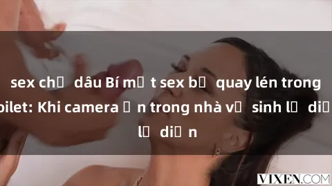 sex chị dâu Bí mật sex bị quay lén trong toilet: Khi camera ẩn trong nhà vệ sinh lộ diện