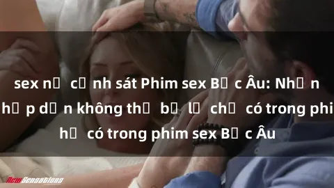 sex nữ cảnh sát Phim sex Bắc Âu: Những cảnh nóng hấp dẫn không thể bỏ lỡ chỉ có trong phim sex Bắc Âu