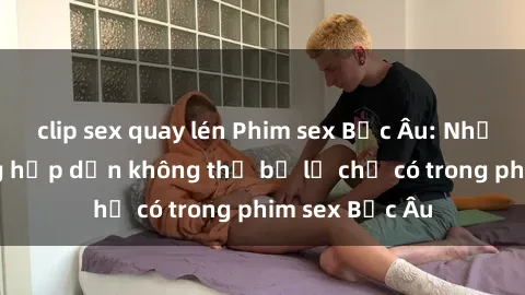 clip sex quay lén Phim sex Bắc Âu: Những cảnh nóng hấp dẫn không thể bỏ lỡ chỉ có trong phim sex Bắc Âu