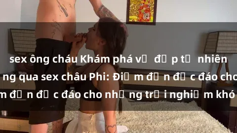 sex ông cháu Khám phá vẻ đẹp tự nhiên và văn hóa đa dạng qua sex châu Phi: Điểm đến độc đáo cho những trải nghiệm khó quên