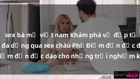 sex bà mẹ việt nam Khám phá vẻ đẹp tự nhiên và văn hóa đa dạng qua sex châu Phi: Điểm đến độc đáo cho những trải nghiệm khó quên