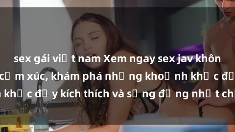 sex gái việt nam Xem ngay sex jav không che để thỏa mãn cảm xúc, khám phá những khoảnh khắc đầy kích thích và sống động nhất chỉ trong click!