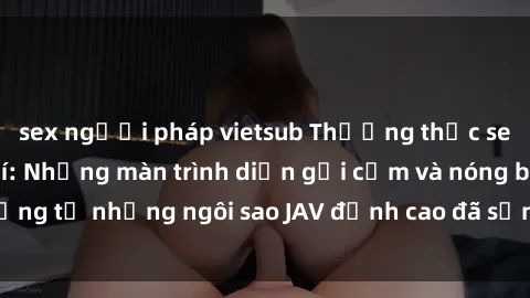 sex người pháp vietsub Thưởng thức sex JAV idol miễn phí: Những màn trình diễn gợi cảm và nóng bỏng từ những ngôi sao JAV đỉnh cao đã sẵn sàng để bạn khám phá.