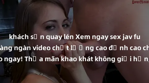 khách sạn quay lén Xem ngay sex jav full HD miễn phí - Hàng ngàn video chất lượng cao đỉnh cao chỉ cần click vào ngay! Thỏa mãn khao khát không giới hạn, đón chờ những trải nghiệm mới lạ!