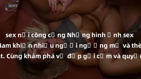 sex nơi công cộng Những hình ảnh sex gái sinh viên Việt Nam khiến nhiều người ngưỡng mộ và thèm khát. Cùng khám phá vẻ đẹp gợi cảm và quyến rũ của những cô gái trẻ này.