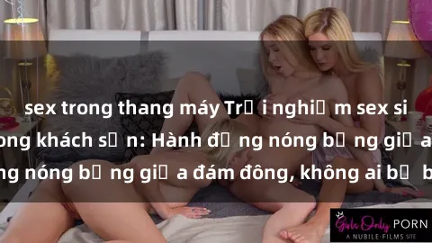 sex trong thang máy Trải nghiệm sex sinh viên sôi động trong khách sạn: Hành động nóng bỏng giữa đám đông, không ai bị bỏ lỡ